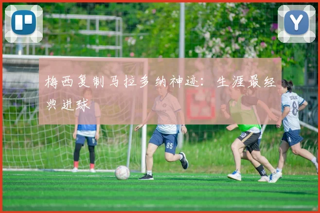 梅西复制马拉多纳神迹：生涯最经典进球