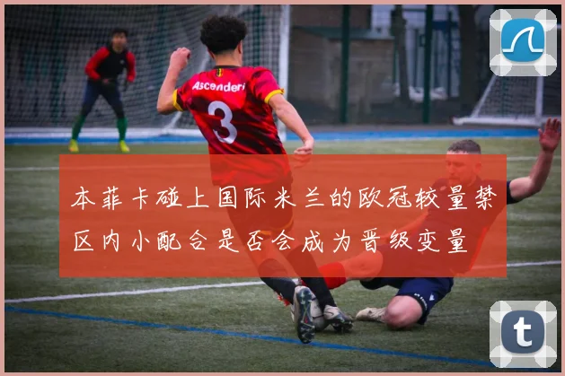 本菲卡碰上国际米兰的欧冠较量禁区内小配合是否会成为晋级变量