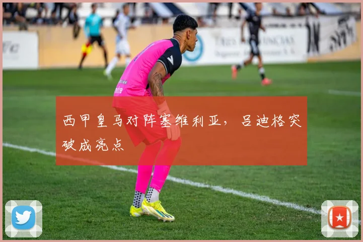 西甲皇马对阵塞维利亚，吕迪格突破成亮点