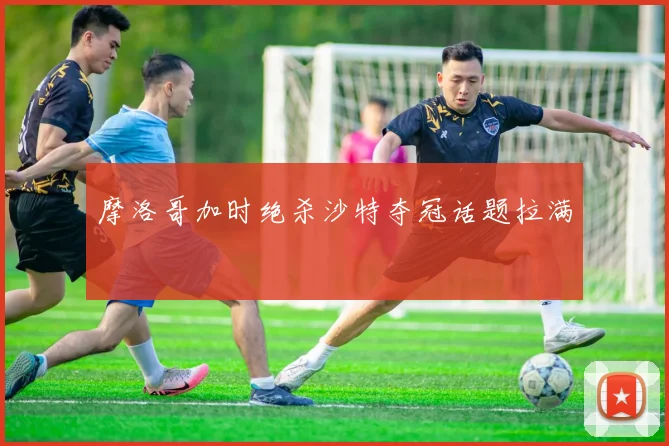 摩洛哥加时绝杀沙特夺冠话题拉满