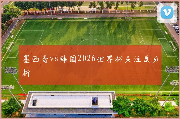 墨西哥vs韩国2026世界杯关注度分析