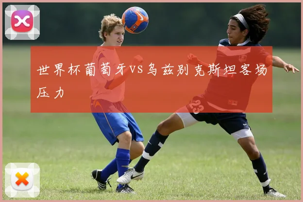 世界杯葡萄牙vs乌兹别克斯坦客场压力