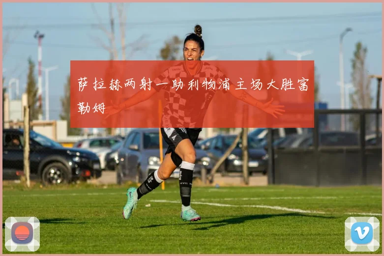 萨拉赫两射一助利物浦主场大胜富勒姆