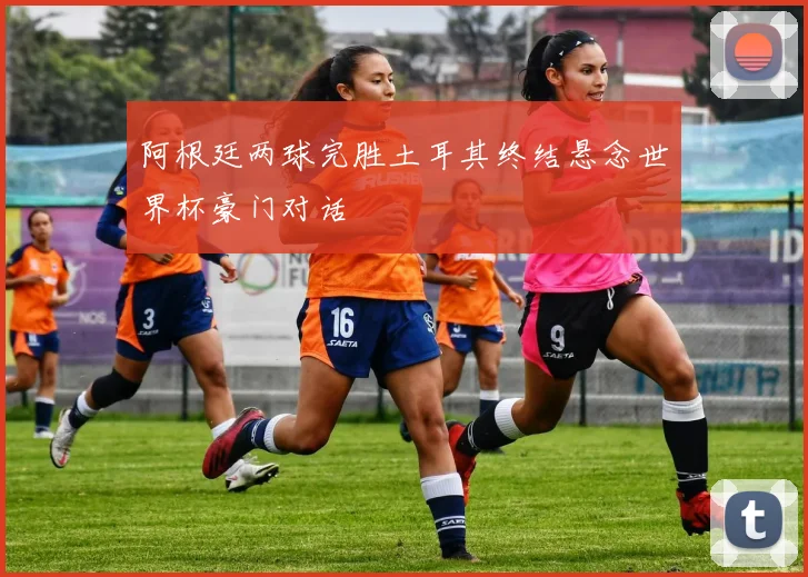 阿根廷两球完胜土耳其终结悬念世界杯豪门对话