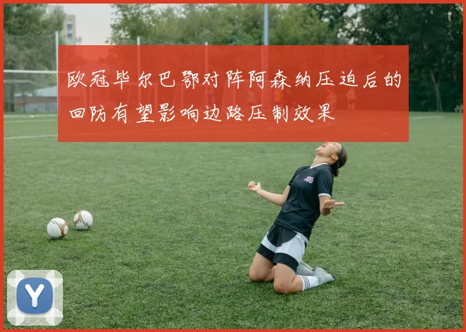 欧冠毕尔巴鄂对阵阿森纳压迫后的回防有望影响边路压制效果