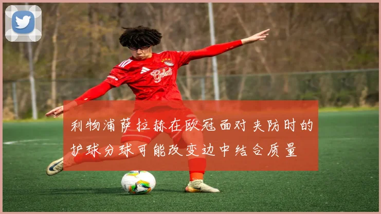利物浦萨拉赫在欧冠面对夹防时的护球分球可能改变边中结合质量