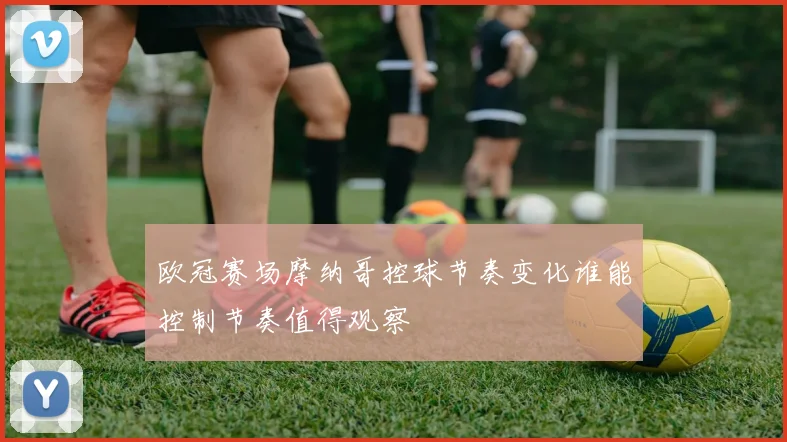 欧冠赛场摩纳哥控球节奏变化谁能控制节奏值得观察