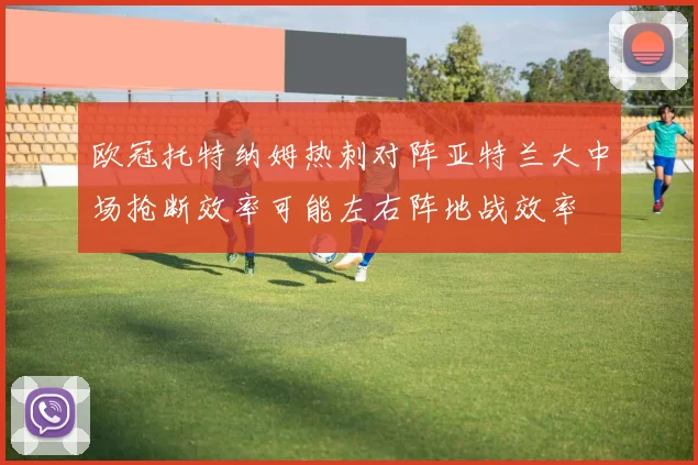 欧冠托特纳姆热刺对阵亚特兰大中场抢断效率可能左右阵地战效率