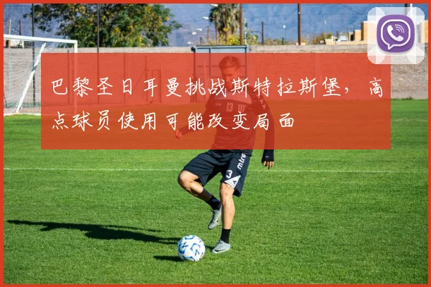 巴黎圣日耳曼挑战斯特拉斯堡，高点球员使用可能改变局面