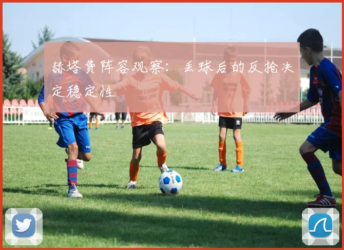 赫塔费阵容观察:丢球后的反抢决定稳定性