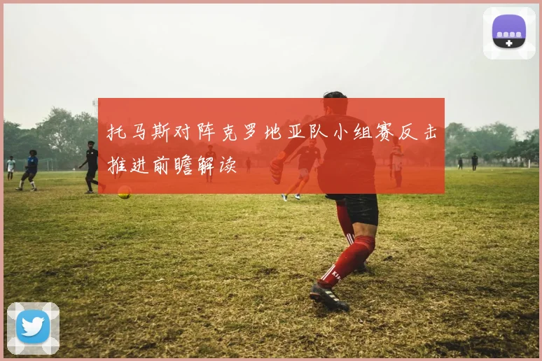 托马斯对阵克罗地亚队小组赛反击推进前瞻解读