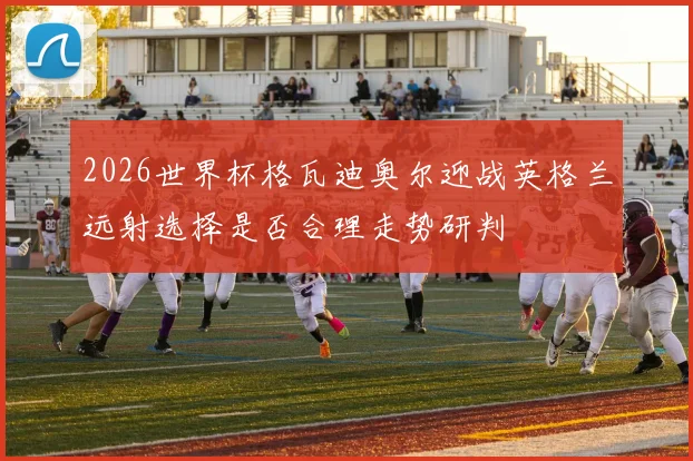 2026世界杯格瓦迪奥尔迎战英格兰远射选择是否合理走势研判