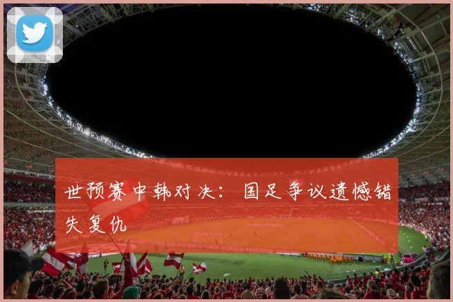 世预赛中韩对决：国足争议遗憾错失复仇