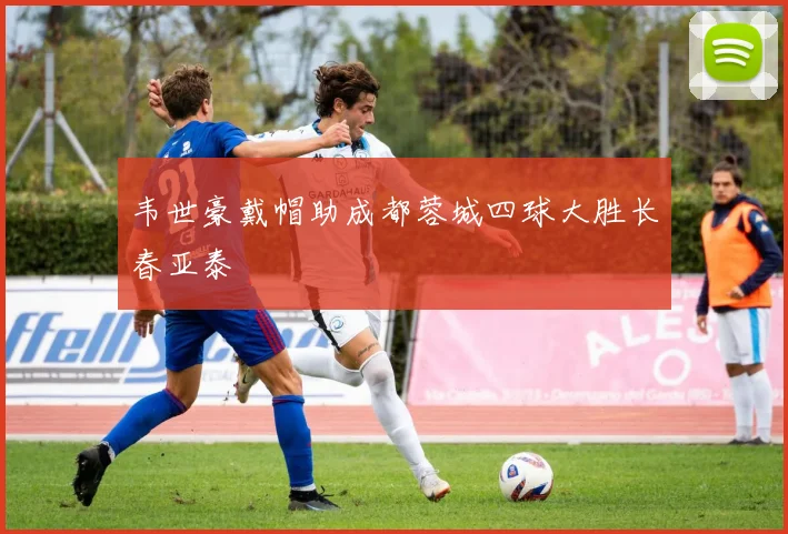 韦世豪戴帽助成都蓉城四球大胜长春亚泰