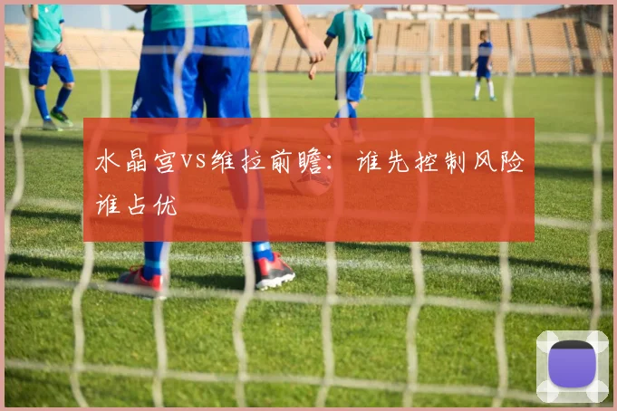 水晶宫vs维拉前瞻：谁先控制风险谁占优
