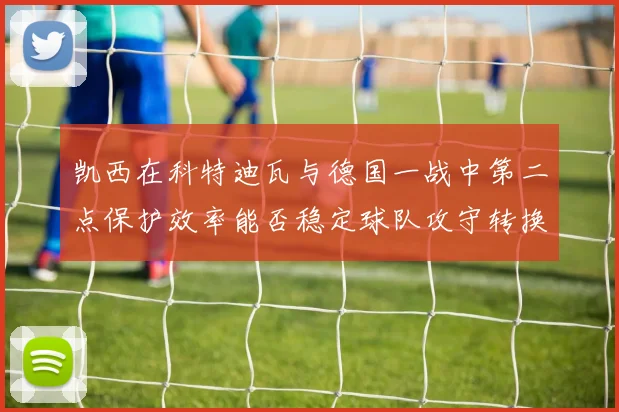 凯西在科特迪瓦与德国一战中第二点保护效率能否稳定球队攻守转换