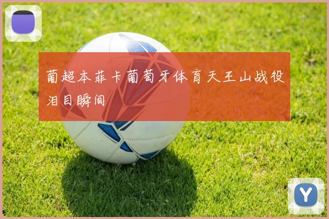 葡超本菲卡葡萄牙体育天王山战役泪目瞬间