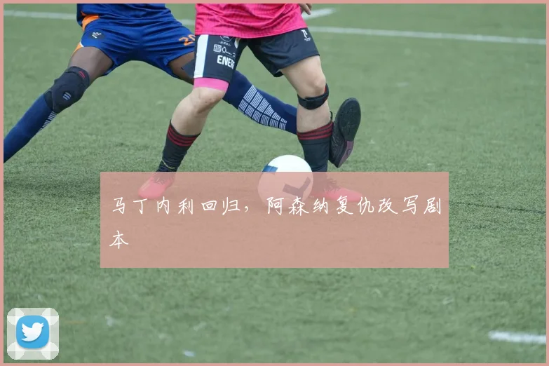马丁内利回归，阿森纳复仇改写剧本
