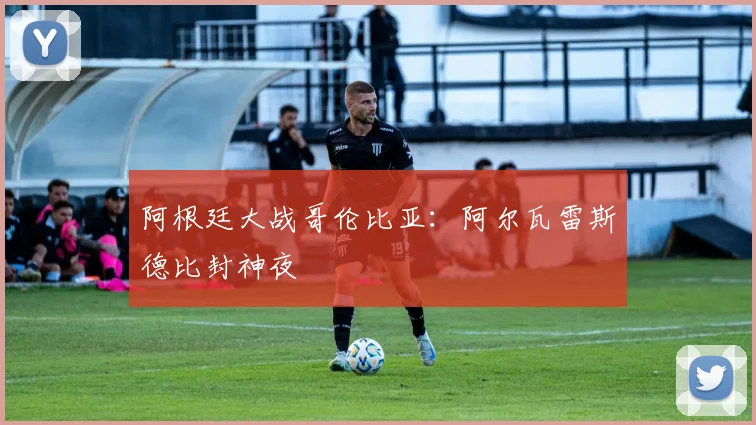 阿根廷大战哥伦比亚：阿尔瓦雷斯德比封神夜