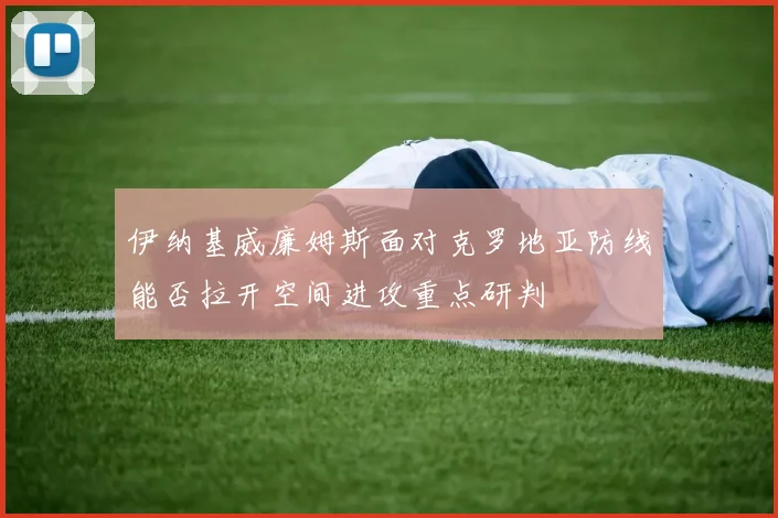 伊纳基威廉姆斯面对克罗地亚防线能否拉开空间进攻重点研判