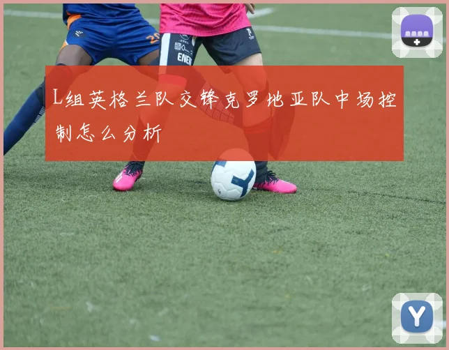 L组英格兰队交锋克罗地亚队中场控制怎么分析