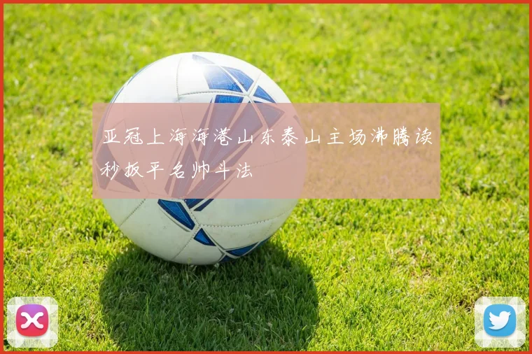 亚冠上海海港山东泰山主场沸腾读秒扳平名帅斗法