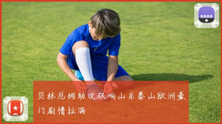 贝林厄姆助攻双响山东泰山欧洲豪门剧情拉满