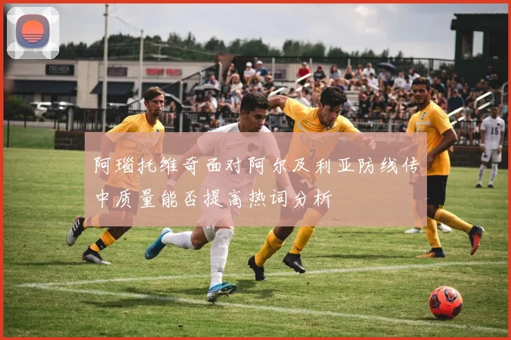 阿瑙托维奇面对阿尔及利亚防线传中质量能否提高热词分析