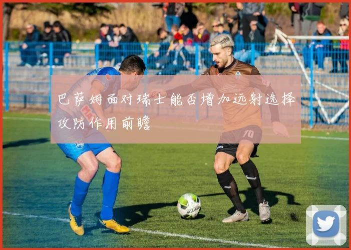 巴萨姆面对瑞士能否增加远射选择攻防作用前瞻