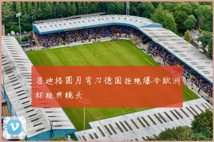 吕迪格圆月弯刀德国拒绝爆冷欧洲杯经典镜头
