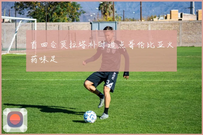 首回合莫拉塔补时造点哥伦比亚火药味足