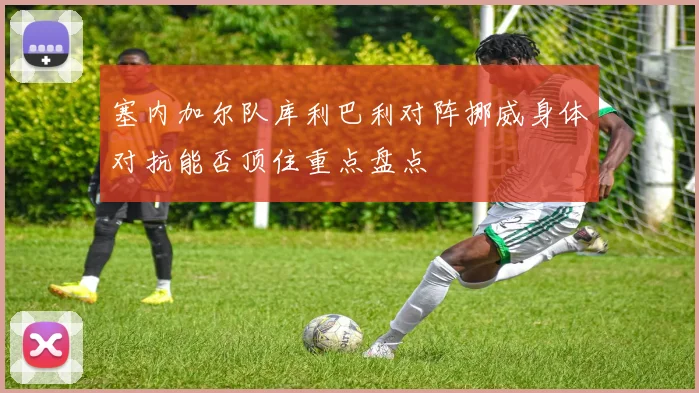 塞内加尔队库利巴利对阵挪威身体对抗能否顶住重点盘点