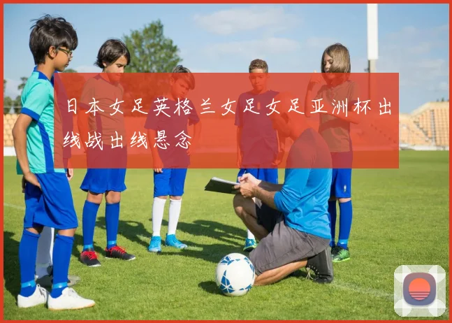 日本女足英格兰女足女足亚洲杯出线战出线悬念