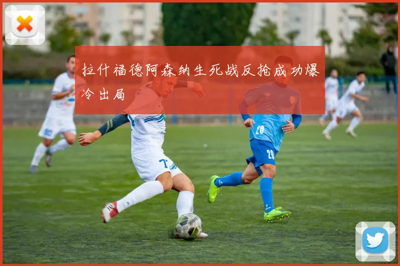 拉什福德阿森纳生死战反抢成功爆冷出局