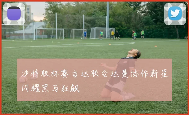 沙特联杯赛吉达联合达曼协作新星闪耀黑马狂飙