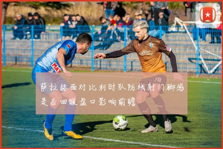 萨拉赫面对比利时队防线射门脚感是否回暖盘口影响前瞻