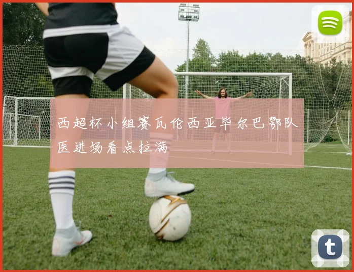 西超杯小组赛瓦伦西亚毕尔巴鄂队医进场看点拉满