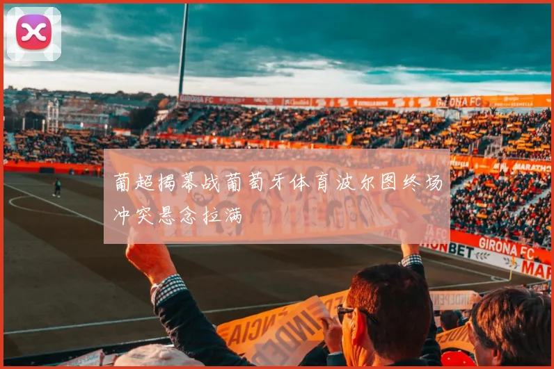 葡超揭幕战葡萄牙体育波尔图终场冲突悬念拉满