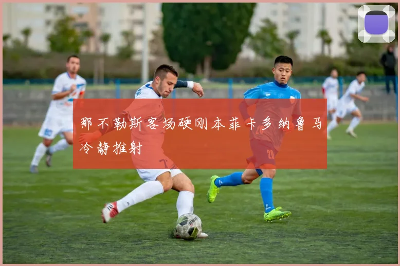 那不勒斯客场硬刚本菲卡多纳鲁马冷静推射